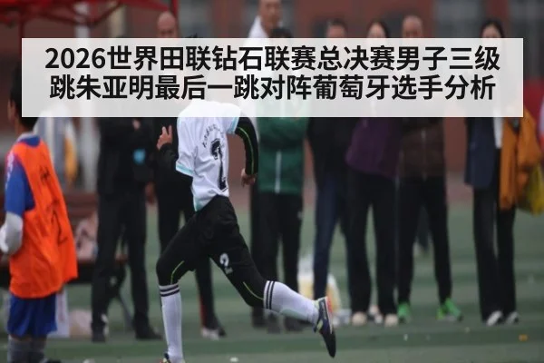 2026世界田联钻石联赛总决赛男子三级跳朱亚明最后一跳对阵葡萄牙选手分析
