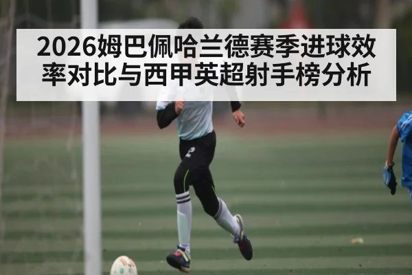 2026姆巴佩哈兰德赛季进球效率对比与西甲英超射手榜分析